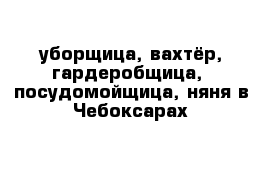 уборщица, вахтёр, гардеробщица,  посудомойщица, няня в Чебоксарах